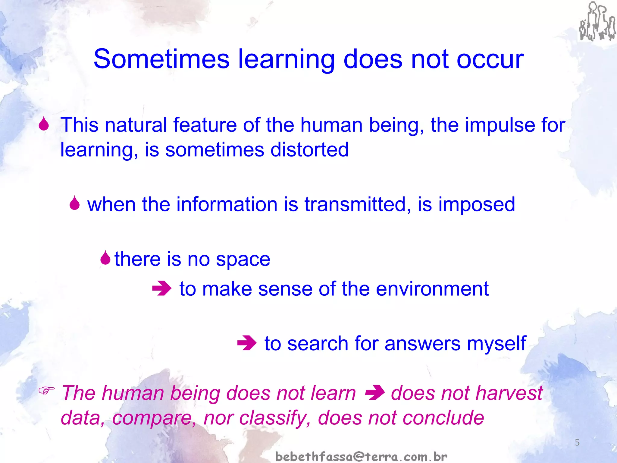Sometimes learning does not occur This natural feature of the human being, the impulse for learning, is sometimes distorted when the information is transmitted, is imposed there is no space     to make sense of the environment    to search for answers myself The human being does not learn    does not harvest  data, compare, nor classify, does not conclude 