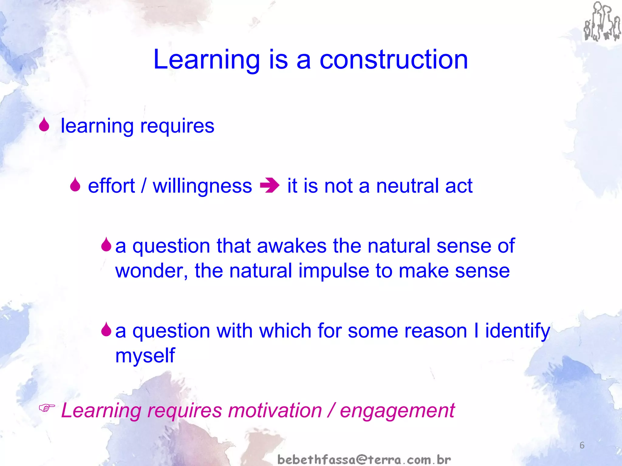 Learning is a construction learning requires  effort / willingness     it is not a neutral act a question that awakes the natural sense of wonder, the natural impulse to make sense  a question with which for some reason I identify myself Learning requires motivation / engagement 