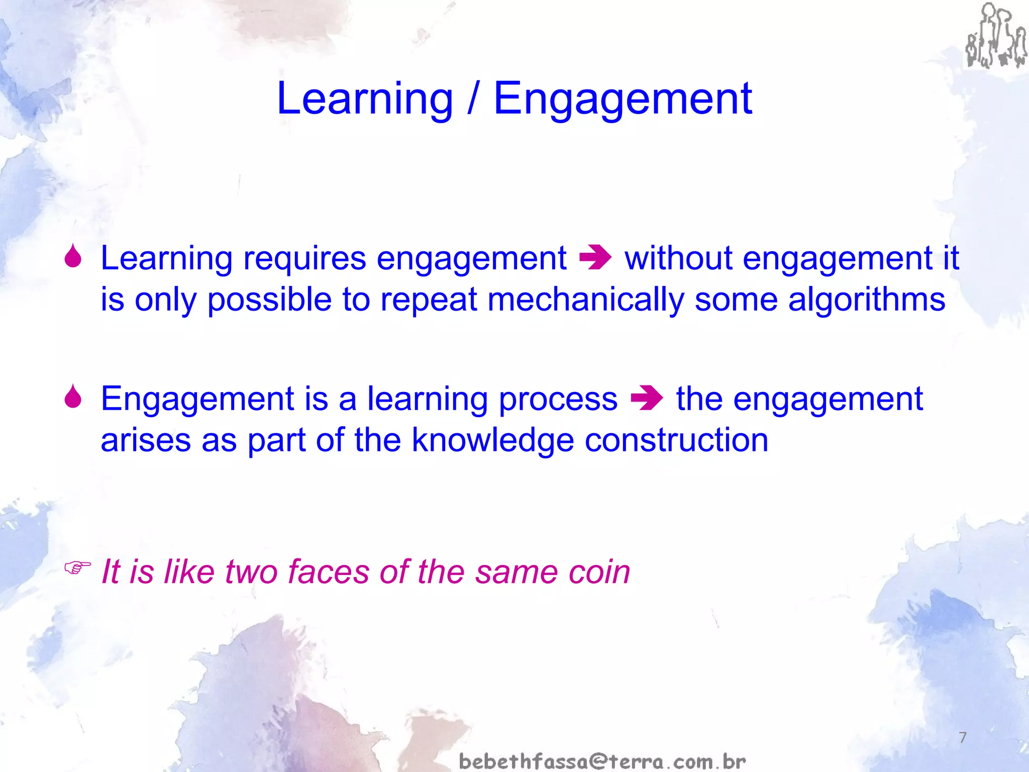 Learning / Engagement Learning requires engagement    without engagement it is only possible to repeat mechanically some algorithms  Engagement is a learning process    the engagement arises as part of the knowledge construction It is like two faces of the same coin 