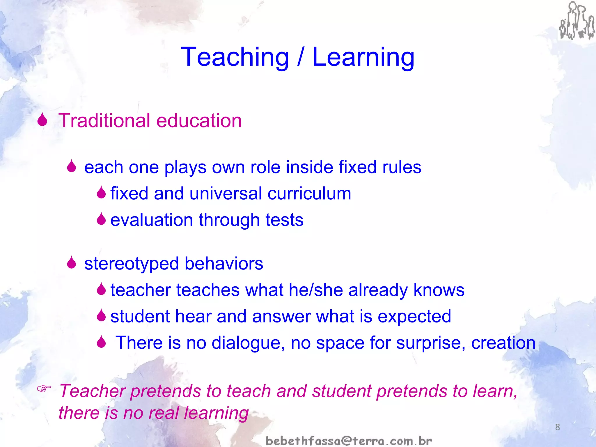 Teaching / Learning Traditional education   each one plays own role inside fixed rules  fixed and universal curriculum evaluation through tests  stereotyped behaviors  teacher teaches what he/she already knows student hear and answer what is expected There is no dialogue, no space for surprise, creation  Teacher pretends to teach and student pretends to learn, there is no real learning 