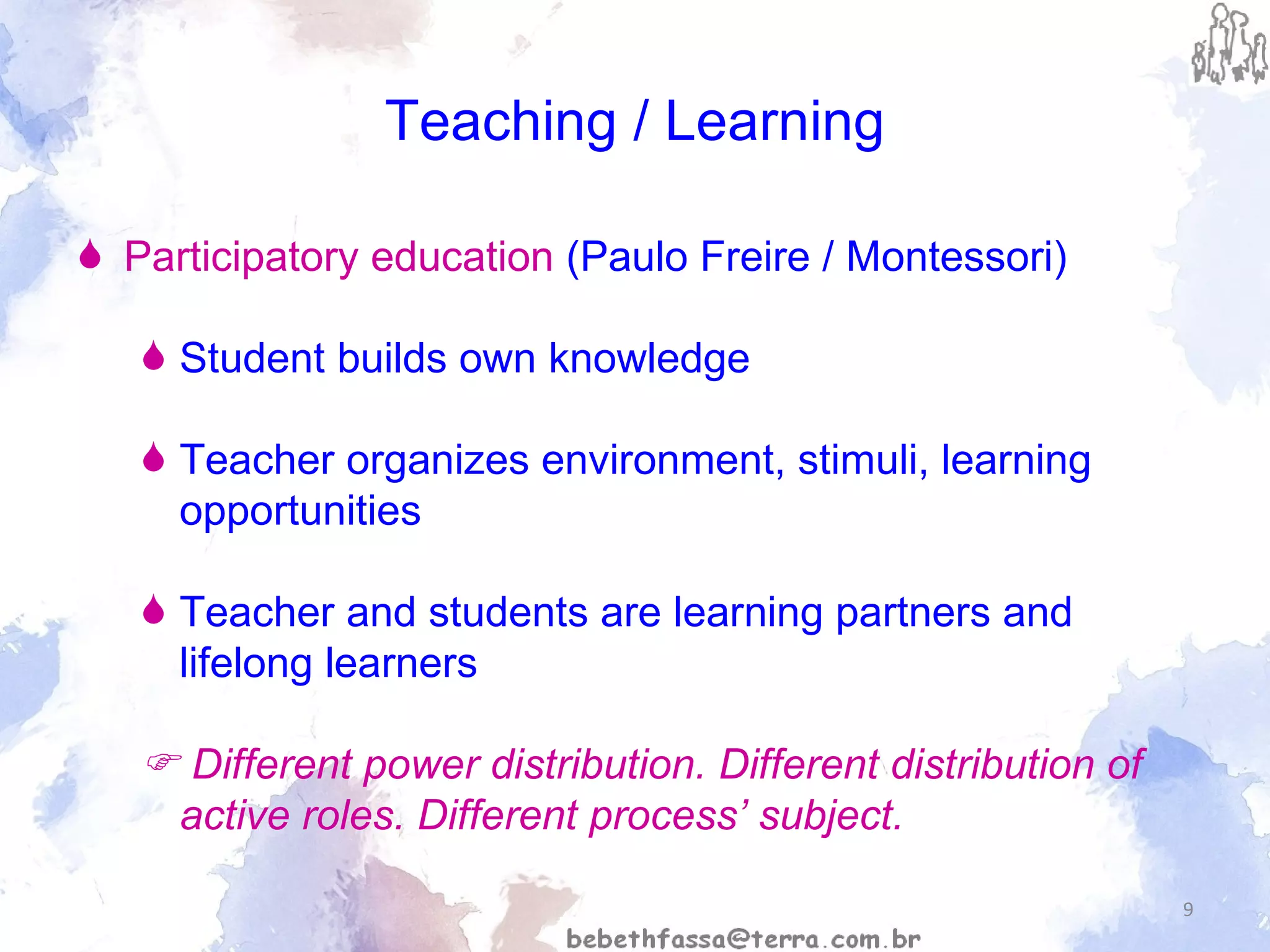 Teaching / Learning Participatory education  (Paulo Freire / Montessori) Student builds own knowledge  Teacher organizes environment, stimuli, learning opportunities Teacher and students are learning partners and lifelong learners    Different power distribution. Different distribution of active roles. Different process’ subject. 