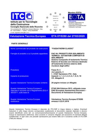ETA 07/0280 v02 del 27/03/2020 Pagina 1 di 24
Istituto per le Tecnologie
della Costruzione
Consiglio Nazionale delle Ricerche
Via Lombardia 49 - 20098 San Giuliano Milanese – Italy
tel: +39-02-9806.1 – Telefax: +39-02-98280088
e-mail: segreteria.itab @itc.cnr.it
Membro EOTA
www.eota.eu
European Organisation for
Technical Assessment
Organisation Européenne pour
l’évaluation technique
Valutazione Tecnica Europea ETA 07/0280 del 27/03/2020
PARTE GENERALE
Nome commerciale del prodotto da costruzione “FASSATHERM CLASSIC”
Famiglia di prodotto a cui il prodotto appartiene PAC 04: PRODOTTI PER ISOLAMENTO
TERMICO - KIT/SISTEMI COMPOSITI DI
ISOLAMENTO
Sistema Composito di Isolamento Termico
Esterno di facciata con intonaco destinato
all’isolamento termico esterno delle
murature degli edifici
Produttore Fassa S.r.l.
via Lazzaris, 3
I - 31027 Spresiano (TV) - Italy
Impianto di produzione Impianti: n. 1, 2, 3, 4, 5, 6, 7, 8, 9, 10
Cfr. Allegato A
Questa Valutazione Tecnica Europea contiene: 24 pagine incluso un Allegato
Questa Valutazione Tecnica Europea è
rilasciata in accordo con il Regolamento (EU) n°
305/2011, sulla base di:
ETAG 004 Edizione 2013, utilizzata come
EAD (European Assessment Document –
Documento di Valutazione Europea)
Questa Valutazione Tecnica Europea
sostituisce:
Valutazione Tecnica Europea 07/0280
emesso il 22.01.2018
Questa Valutazione Tecnica Europea è rilasciata da ITC-CNR in lingua italiana e inglese. Eventuali
traduzioni in altre lingue devono corrispondere esattamente al documento originale rilasciato e devono
essere identificate come tali. La comunicazione/trasmissione di questa Valutazione Tecnica Europea,
inclusa la trasmissione elettronica, deve avvenire in versione integrale (ad eccezione di eventuali Allegati
confidenziali). In ogni caso una parziale riproduzione può essere fatta con il consenso scritto di ITC-CNR
(TAB che rilascia).
Designato in
accordo con
l’Articolo 29
del
Regolamento
(EU) N°
305/2011.
 
