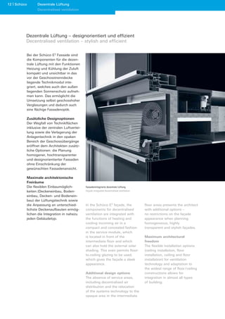 12 Schüco      Dezentrale Lüftung
               Decentralised ventilation




        Dezentrale Lüftung – designorientiert und effizient
        Decentralised ventilation – stylish and efficient

        Bei der Schüco E2 Fassade sind
        die Komponenten für die dezen-
        trale Lüftung mit den Funktionen
        Heizung und Kühlung der Zuluft
        kompakt und unsichtbar in das
        vor der Geschosstrenndecke
        liegende Technikmodul inte-
        griert, welches auch den außen
        liegenden Sonnenschutz aufneh-
        men kann. Das ermöglicht die
        Umsetzung selbst geschosshoher
        Verglasungen und dadurch auch
        eine flächige Fassadenoptik.

        Zusätzliche Designoptionen
        Der Wegfall von Technikflächen
        inklusive der zentralen Luftvertei-
        lung sowie die Verlagerung der
        Anlagentechnik in den opaken
        Bereich der Geschossübergänge
        eröffnet dem Architekten zusätz-
        liche Optionen: die Planung
        homogener, hochtransparenter
        und designorientierter Fassaden
        ohne Einschränkung der
        gewünschten Fassadenansicht.

        Maximale architektonische
        Freiräume
        Die flexiblen Einbaumöglich-          Fassadenintegrierte dezentrale Lüftung
        keiten (Deckeneinbau, Boden-          Façade-integrated decentralised ventilation
        einbau, Decken- und Bodenein-
        bau) der Lüftungstechnik sowie
        die Anpassung an unterschied-         In the Schüco E2 façade, the                  floor areas presents the architect
        lichste Deckenaufbauten ermög-        components for decentralised                  with additional options –
        lichen die Integration in nahezu      ventilation are integrated with               no restrictions on the façade
        jeden Gebäudetyp.                     the functions of heating and                  appearance when planning
                                              cooling incoming air in a                     homogeneous, highly
                                              compact and concealed fashion                 transparent and stylish façades.
                                              in the service module, which
                                              is located in front of the                    Maximum architectural
                                              intermediate floor and which                  freedom
                                              can also hold the external solar              The flexible installation options
                                              shading. This even permits floor-             (ceiling installation, floor
                                              to-ceiling glazing to be used,                installation, ceiling and floor
                                              which gives the façade a sleek                installation) for ventilation
                                              appearance.                                   technology and adaptation to
                                                                                            the widest range of floor / ceiling
                                              Additional design options                     constructions allows for
                                              The absence of service areas,                 integration in almost all types
                                              including decentralised air                   of building.
                                              distribution and the relocation
                                              of the systems technology to the
                                              opaque area in the intermediate
 