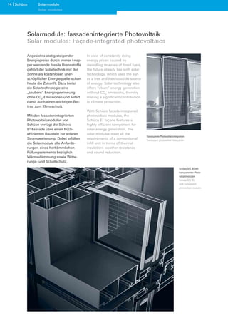 14 Schüco     Solarmodule
              Solar modules




        Solarmodule: fassadenintegrierte Photovoltaik
        Solar modules: Façade-integrated photovoltaics

        Angesichts stetig steigender       In view of constantly rising
        Energiepreise durch immer knap-    energy prices caused by
        per werdende fossile Brennstoffe   dwindling reserves of fossil fuels,
        gehört der Solartechnik mit der    the future already lies with solar
        Sonne als kostenloser, uner-       technology, which uses the sun
        schöpﬂicher Energiequelle schon    as a free and inexhaustible source
        heute die Zukunft. Dazu bietet     of energy. Solar technology also
        die Solartechnologie eine          offers “clean” energy generation
        „saubere“ Energiegewinnung         without CO2 emissions, thereby
        ohne CO2-Emissionen und liefert    making a signiﬁcant contribution
        damit auch einen wichtigen Bei-    to climate protection.
        trag zum Klimaschutz.
                                           With Schüco façade-integrated
        Mit den fassadenintegrierten       photovoltaic modules, the
        Photovoltaikmodulen von            Schüco E2 façade features a
        Schüco verfügt die Schüco          highly efﬁcient component for
        E2 Fassade über einen hoch-        solar energy generation. The
        efﬁzienten Baustein zur solaren    solar modules meet all the
                                                                                 Transluzente Photovoltaikintegration
        Stromgewinnung. Dabei erfüllen     requirements of a conventional        Translucent photovoltaic integration
        die Solarmodule alle Anforde-      inﬁll unit in terms of thermal
        rungen eines herkömmlichen         insulation, weather resistance
        Füllungselements bezüglich         and sound reduction.
        Wärmedämmung sowie Witte-
        rungs- und Schallschutz.

                                                                                                                Schüco SFC 85 mit
                                                                                                                transparenten Photo-
                                                                                                                voltaikmodulen
                                                                                                                Schüco SFC 85
                                                                                                                with transparent
                                                                                                                photovoltaic modules
 