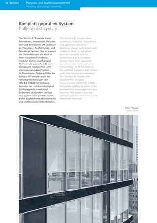 18 Schüco      Planungs- und Ausführungssicherheit
               Planning and design reliability




            Komplett geprüftes System
            Fully tested system

        Die Schüco E2 Fassade bietet         The Schüco E2 façade offers
        Architekten, Investoren, Verarbei-   architects, investors, fabricators
        tern und Betreibern ein Optimum      and operators maximum
        an Planungs-, Ausführungs- und       planning, design and operational
        Betriebssicherheit. Sie ist sowohl   reliability. Both its individual
        als Gesamtsystem als auch in         function modules and its
        ihren einzelnen Funktions-           performance as a complete
        modulen durch unabhängige            system have been approved
        Prüfinstitute geprüft, z. B. vom     by independent test institutes,
        europaweit notifizierten und         for example, by ift Rosenheim,
        international akkreditierten         the notified European test centre
        ift Rosenheim. Dabei erfüllte die    with international accreditation.
        Schüco E2 Fassade auch die           The Schüco E2 façade even
        hohen Anforderungen der              satisfied the stringent
        DIN EN 13830 für Vorhang-            requirements of DIN EN 13830
        fassaden an Luftdurchlässigkeit,     for curtain walling in terms of air
        Schlagregendichtheit und             permeability, watertightness and
        Sicherheit. Außerdem verfügt         security. The system also has
        das System über perfekt aufein-      perfectly tailored mechanical and
        ander abgestimmte mechanische        electronic interfaces.
        und elektronische Schnittstellen.

                                                                                   Schüco E2 Fassade
                                                                                    Schüco E2 façade
 