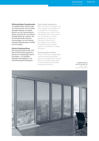 Sonnenschutz               Schüco 9
                                                                         Solar shading




Flächenbündige Fassadenoptik        Flush façade appearance
In eingefahrenem Zustand liegt      When the blind is retracted, the
der Sonnenschutz nicht sichtbar     solar shading is not visible as it
fassadenintegriert im opaken        is integrated in the façade in
Bereich vor der Geschosstrenn-      the opaque area in front of the
decke und sorgt für eine flächen-   intermediate floor. This ensures
bündige Optik der Fassade. Der      that the façade has a flush
bei konventionellen Sonnen-         appearance. A fascia box
schutzanlagen vor die Fassade       mounted on the front of
montierte Blendenkasten entfällt    the façade, as found with
somit komplett.                     conventional solar shading
                                    systems, is therefore no longer
Externe Systemprüfung               necessary.
Der Schüco Sonnenschutz CTB
bietet höchste Planungssicher-      External system testing
heit durch unabhängige externe      Schüco CTB solar shading offers
Prüfungen, z. B. bezüglich          maximum planning reliability
Windgeschwindigkeiten und           courtesy of independent external
Gesamtenergiedurchlassgrad.         tests, for example, with regard
                                    to wind speeds and total solar             Fassadenelemente mit
                                    energy transmittance.                   Schüco Sonnenschutz CTB
                                                                                    Façade units with
                                                                            Schüco CTB solar shading
 