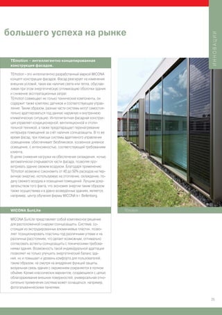 большего успеха на рынке




                                                                           ИННОВАЦИИ
 TEmotion – интеллигентно концепированная
 конструкция фасадов.

 TEmotion - это интеллигентно разработанный маркой WICONA
 концепт конструкции фасадов. Фасад реагирует на изменения
 внешних условий, таких как наличие света или тепла, обуслав-
 ливая при этом энергетическую оптимизацию оболочки здания
 и снижение эксплуатационных затрат.
 TEmotion совмещает не только технические компоненты, он
 содержит также комплекс датчиков и соответствующее управ-
 ление. Таким образом, разные части системы могут самостоя-
 тельно адаптироваться под данную наружную и внутреннюю
 климатическую ситуацию. Интеллигентная фасадная конструк-
 ция управляет кондиционерной, вентиляционной и отопи-
 тельной техникой, а также предотвращает перенагревание
 интерьера помещений за счёт наличия солнцезащиты. В то же
 время фасад, при помощи системы адаптивного управления
 освещением, обеспечивает безбликовое, косвенное дневное
 освещение, с интенсивностью, соответствующей требованиям
 клиента.
 В целях снижения нагрузки на обеспечение охлаждения, ночью
 автоматически открываются части фасада, позволяя про-
 ветривать здание свежим воздухом. Благодаря применению
 TEmotion возможно сэкономить от 40 до 50% расходов на пер-
 вичную энергию, используемую на отопление, охлаждение, по-
 дачу свежего воздуха и освещения помещений. Лучшим дока-
 зательством того факта, что экономия энергии таким образом
 также осуществима и в давно возведённых зданиях, является,
 например, центр обучения фирмы WICONA в г. Bellenberg.


 WICONA SunLite                                                 TEmotion

 WICONA SunLite представляет собой комплексное решение
 для расположенной снаружи солнцезащиты. Система, со-
 стоящая из экструдированных алюминиевых пластин, позво-
 ляет позиционировать пластины под различными углами и на
 различных расстояниях, что делает возможным, оптимально
 согласовать аспекты солнцезащиты с техническими требова-
 ниями здания. Возможность такой индивидуальной адаптации
 позволяет не только улучшить энергетический баланс зда-
 ния, но и повышает и уровень комфорта для пользователей;
 таким образом, не смотря на внедрение функций защиты,
 визуальная связь здания с окружением сохраняется в полном
 объёме. Кроме классических вариантов, создающихся с целью
 облагораживания внешних поверхностей, универсальная отно-
 сительно применения система может оснащаться, например,
 фотогальваническими панелями.


                                                                           25
 