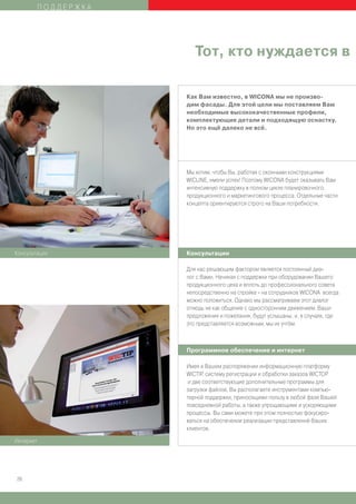 ПОДДЕРЖКА




                       Тот, кто нуждается в

                    Как Вам известно, в WICONA мы не произво-
                    дим фасады. Для этой цели мы поставляем Вам
                    необходимые высококачественные профили,
                    комплектующие детали и подходящую оснастку.
                    Но это ещё далеко не всё.




                    Мы хотим, чтобы Вы, работая с оконными конструкциями
                    WICLINE, имели успех! Поэтому WICONA будет оказывать Вам
                    интенсивную поддержку в полном цикле планировочного,
                    продукционного и маркетингового процесса. Отдельные части
                    концепта ориентируются строго на Ваши потребности.




Консультации        Консультации

                    Для нас решающим фактором является постоянный диа-
                    лог с Вами. Начиная с поддержки при оборудовании Вашего
                    продукционного цеха и вплоть до профессионального совета
                    непосредственно на стройке - на сотрудников WICONA всегда
                    можно положиться. Однако мы рассматриваем этот диалог
                    отнюдь не как общение с односторонним движением. Ваши
                    предложения и пожелания, будут услышаны, и, в случаях, где
                    это представляется возможным, мы их учтём.



                    Программное обеспечение и интернет

                    Имея в Вашем распоряжении информационную платформу
                    WICTIP, систему регистрации и обработки заказов WICTOP
                     и две соответствующие дополнительные программы для
                    загрузки файлов, Вы располагаете инструментами компью-
                    терной поддержки, приносящими пользу в любой фазе Вашей
                    повседневной работы, а также упрощающими и ускоряющими
                    процессы. Вы сами можете при этом полностью фокусиро-
                    ваться на обеспечении реализации представлений Ваших
                    клиентов.

Интернет




26
 