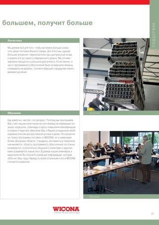 большем, получит больше




                                                                           ПОДДЕРЖКА
 Логистика

 Мы делаем всё для того, чтобы как можно больше сокра-
 тить сроки поставки Вашего товара. Для этого мы, сделав
 большие вложения, переоснастили наш центральный склад,
 и довели его до самого современного уровня: Мы оптими-
 зировали процессы и улучшили доступность. Естественно, и
 части программного обеспечения были усовершенствованы
 и выведены на уровень, соответствующий стандартам нового
 времяисчисления.




 Обучение                                                      Логистика

 Как известно, застой - это регресс. Поэтому мы приглашаем
 Вас стать нашим попутчиком на пути вперед на передовые по-
 зиции: воркшопы, семинары и курсы повышения квалификации
 в теории и практике обеспечат Вас и Ваших сотрудников необ-
 ходимым опытом для достижения успеха в делах. Это касается
 не только программы поставок от WICONA, но и охватывает
 более обширные области: стандарты, регламенты и предписа-
 ния меняются, область программного обеспечения постоянно
 развивается, относительно общения с клиентами и заказчи-
 ками осваивается новый опыт. В рамках наших семинаров и
 мероприятий Вы получите новейшую информацию, которая
 облегчит Ваш труд. Наряду со всем остальным и это в WICONA
 считается сервисом.




                                                               Обучение




                                                                           27
 