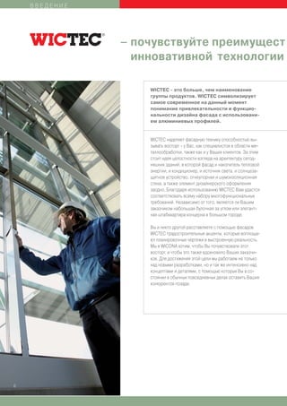 ВВЕДЕНИЕ




               – почувствуйте преимущест
                 инновативной технологии

                   WICTEC - это больше, чем наименование
                   группы продуктов. WICTEC символизирует
                   самое современное на данный момент
                   понимание привлекательности и функцио-
                   нальности дизайна фасада с использовани-
                   ем алюминиевых профилей.


                   WICTEC наделяет фасадную технику способностью вы-
                   зывать восторг - у Вас, как специалистов в области ме-
                   таллообработки, также как и у Ваших клиентов. За этим
                   стоит идея целостности взгляда на архитектуру сегод-
                   няшних зданий, в которой фасад и накопитель тепловой
                   энергии, и кондиционер, и источник света, и солнцеза-
                   щитное устройство, огнеупорная и шумоизоляционная
                   стена, а также элемент дизайнерского оформления
                   заодно. Благодаря использованию WICTEC Вам удастся
                   соответствовать всему набору многофункциональных
                   требований. Независимо от того, является ли Вашим
                   заказчиком набольшая булочная за углом или элегант-
                   ная штабквартира концерна в большом городе.

                   Вы и никто другой расставляете с помощью фасадов
                   WICTEC градостроительные акценты, которые воплоща-
                   ют планировочные чертежи в выстроенную реальность.
                   Мы в WICONA хотим, чтобы Вы почувствовали этот
                   восторг, и чтобы это также вдохновило Ваших заказчи-
                   ков. Для достижения этой цели мы работаем не только
                   над новыми разработками, но и так же интенсивно над
                   концептами и деталями, с помощью которых Вы в со-
                   стоянии в обычных повседневных делах оставить Ваших
                   конкурентов позади.




6
 