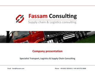 Company presentation

                            Company2010
                                    presentation

               Specialist Transport, Logistics & Supply Chain Consulting



Email liam@fassam.com                              Phone +49 6831 5055813 / +49 160 9753 8808
 