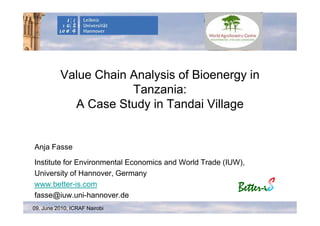 Value Chain Analysis of Bioenergy in
                      Tanzania:
            A Case Study in Tandai Village


Anja Fasse

Institute for Environmental Economics and World Trade (IUW),
University of Hannover, Germany
www.better-is.com
fasse@iuw.uni-hannover.de
09. June 2010, ICRAF Nairobi
 