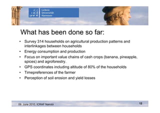 What has been done so far:
• Survey 314 households on agricultural production patterns and
  interlinkages between households
• Energy consumption and production
• Focus on important value chains of cash crops (banana, pineapple,
  spices) and agroforestry.
• GPS coordinates including altitude of 80% of the households
• Timepreferences of the farmer
• Perception of soil erosion and yield losses




09. June 2010, ICRAF Nairobi                                          12
 