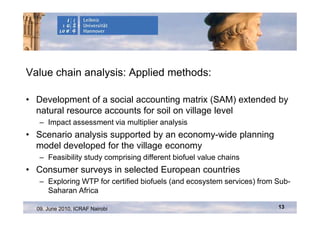 Value chain analysis: Applied methods:

• Development of a social accounting matrix (SAM) extended by
  natural resource accounts for soil on village level
   – Impact assessment via multiplier analysis
• Scenario analysis supported by an economy-wide planning
  model developed for the village economy
   – Feasibility study comprising different biofuel value chains
• Consumer surveys in selected European countries
   – Exploring WTP for certified biofuels (and ecosystem services) from Sub-
     Saharan Africa

  09. June 2010, ICRAF Nairobi                                          13
 