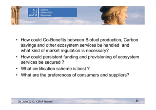 • How could Co-Benefits between Biofuel production, Carbon
  savings and other ecosystem services be handled and
  what kind of market regulation is necessary?
• How could persistent funding and provisioning of ecosystem
  services be secured ?
• What certification scheme is best ?
• What are the preferences of consumers and suppliers?




09. June 2010, ICRAF Nairobi                              21
 