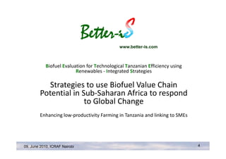 www.better-is.com



            Biofuel Evaluation for Technological Tanzanian Efficiency using
                          Renewables - Integrated Strategies

           Strategies to use Biofuel Value Chain
         Potential in Sub-Saharan Africa to respond
                       to Global Change
         Enhancing low-productivity Farming in Tanzania and linking to SMEs




09. June 2010, ICRAF Nairobi                                                  4
 