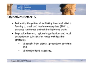 Objectives Better-iS
   • To identify the potential for linking low-productivity
     farming to small and medium enterprises (SME) to
     enhance livelihoods through biofuel value chains
   • To provide farmers, regional organizations and local
     authorities in sub-Saharan Africa with feasible
     strategies
        – to benefit from biomass production potential
            and
        – to mitigate food insecurity.


  09. June 2010, ICRAF Nairobi                                5
 
