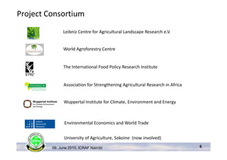 Project Consortium
               Leibniz Centre for Agricultural Landscape Research e.V.


               World Agroforestry Centre


               The International Food Policy Research Institute


               Association for Strengthening Agricultural Research in Africa


               Wuppertal Institute for Climate, Environment and Energy



               Environmental Economics and World Trade


               University of Agriculture, Sokoine (now involved)

         09. June 2010, ICRAF Nairobi                                          6
 
