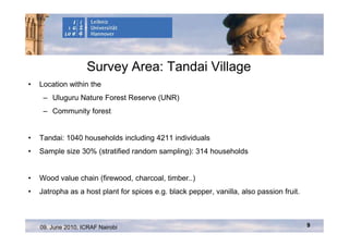 Survey Area: Tandai Village
•   Location within the
     – Uluguru Nature Forest Reserve (UNR)
     – Community forest


•   Tandai: 1040 households including 4211 individuals
•   Sample size 30% (stratified random sampling): 314 households


•   Wood value chain (firewood, charcoal, timber..)
•   Jatropha as a host plant for spices e.g. black pepper, vanilla, also passion fruit.



    09. June 2010, ICRAF Nairobi                                                          9
 