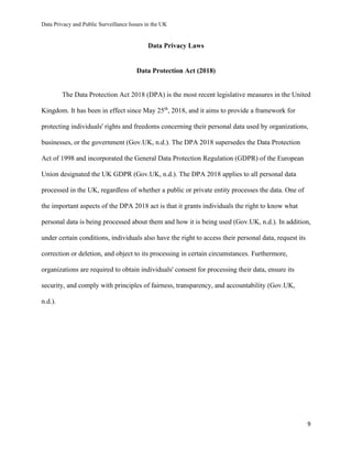 Data Privacy and Public Surveillance Issues in the UK
9
Data Privacy Laws
Data Protection Act (2018)
The Data Protection Act 2018 (DPA) is the most recent legislative measures in the United
Kingdom. It has been in effect since May 25th
, 2018, and it aims to provide a framework for
protecting individuals' rights and freedoms concerning their personal data used by organizations,
businesses, or the government (Gov.UK, n.d.). The DPA 2018 supersedes the Data Protection
Act of 1998 and incorporated the General Data Protection Regulation (GDPR) of the European
Union designated the UK GDPR (Gov.UK, n.d.). The DPA 2018 applies to all personal data
processed in the UK, regardless of whether a public or private entity processes the data. One of
the important aspects of the DPA 2018 act is that it grants individuals the right to know what
personal data is being processed about them and how it is being used (Gov.UK, n.d.). In addition,
under certain conditions, individuals also have the right to access their personal data, request its
correction or deletion, and object to its processing in certain circumstances. Furthermore,
organizations are required to obtain individuals' consent for processing their data, ensure its
security, and comply with principles of fairness, transparency, and accountability (Gov.UK,
n.d.).
 