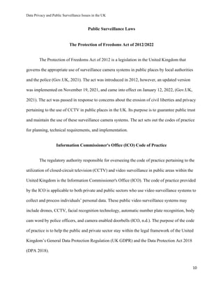 Data Privacy and Public Surveillance Issues in the UK
10
Public Surveillance Laws
The Protection of Freedoms Act of 2012/2022
The Protection of Freedoms Act of 2012 is a legislation in the United Kingdom that
governs the appropriate use of surveillance camera systems in public places by local authorities
and the police (Gov.UK, 2021). The act was introduced in 2012, however, an updated version
was implemented on November 19, 2021, and came into effect on January 12, 2022, (Gov.UK,
2021). The act was passed in response to concerns about the erosion of civil liberties and privacy
pertaining to the use of CCTV in public places in the UK. Its purpose is to guarantee public trust
and maintain the use of these surveillance camera systems. The act sets out the codes of practice
for planning, technical requirements, and implementation.
Information Commissioner's Office (ICO) Code of Practice
The regulatory authority responsible for overseeing the code of practice pertaining to the
utilization of closed-circuit television (CCTV) and video surveillance in public areas within the
United Kingdom is the Information Commissioner's Office (ICO). The code of practice provided
by the ICO is applicable to both private and public sectors who use video surveillance systems to
collect and process individuals’ personal data. These public video surveillance systems may
include drones, CCTV, facial recognition technology, automatic number plate recognition, body
cam word by police officers, and camera enabled doorbells (ICO, n.d.). The purpose of the code
of practice is to help the public and private sector stay within the legal framework of the United
Kingdom’s General Data Protection Regulation (UK GDPR) and the Data Protection Act 2018
(DPA 2018).
 