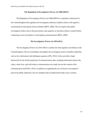 Data Privacy and Public Surveillance Issues in the UK
11
The Regulation of Investigatory Powers Act 2000 (RIPA)
The Regulation of Investigatory Powers Act 2000 (RIPA) is a legislative framework in
the United Kingdom that regulates the investigatory authority of public entities with regard to
communication interception and surveillance (RIPA, 2000). The act requires that public
investigatory bodies such as the government, state agencies or the police obtain a warrant before
conducting covert surveillance or intercepting communications (RIPA, 2000).
The Investigatory Powers Act 2016 (IPA)
The Investigatory Powers Act 2016 (IPA) is another law that regulates surveillance in the
United Kingdom. The act consolidates and updates the investigatory powers of public authorities
such as law enforcement and intelligence agencies (IPA, 2016). It also, provides a legal
framework for the lawful acquisition of communications data, including information about who,
where, when, how, and with whom a communication was made, but not the content of the
communication itself (IPA, 2016). In addition to regulating the use of intrusive investigative
powers by public authorities, the Act mandates that an authorization body issue a warrant.
 