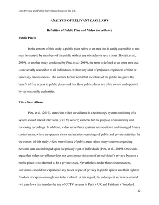 Data Privacy and Public Surveillance Issues in the UK
12
ANALYSIS OF RELEVANT CASE LAWS
Definition of Public Place and Video Surveillance
Public Places
In the context of this study, a public place refers to an area that is easily accessible to and
may be enjoyed by members of the public without any obstacles or restrictions (Bosetti, et al.,
2019). In another study conducted by Piza, et al. (2019), the term is defined as an open area that
is universally accessible to all individuals, without any kind of prejudice, regardless of time or
under any circumstances. The authors further noted that members of the public are given the
benefit of free access to public places and that these public places are often owned and operated
by various public authorities.
Video Surveillance
Piza, et al. (2019), states that video surveillance is a technology system consisting of a
system closed circuit television (CCTV) security cameras for the purpose of monitoring and
reviewing recordings. In addition, video surveillance systems are monitored and managed from a
control room, where an operator views and monitor recordings of public and private activities. In
the context of this study, video surveillance of public areas raises many concerns regarding
personal data and infringed upon the privacy right of individuals (Piza, et al., 2019). One could
argue that video surveillance does not constitute a violation of an individual's privacy because a
public place is not deemed to be a private space. Nevertheless, under these circumstances,
individuals should not experience any lesser degree of privacy in public spaces and their right to
freedom of expression ought not to be violated. In this regard, the subsequent section examined
two case laws that involve the use of CCTV systems in Peck v UK and Fairhurst v Woodard.
 