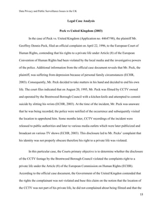 Data Privacy and Public Surveillance Issues in the UK
13
Legal Case Analysis
Peck vs United Kingdom (2003)
In the case of Peck vs. United Kingdom (Application no. 44647/98), the plaintiff Mr.
Geoffrey Dennis Peck, filed an official complaint on April 22, 1996, to the European Court of
Human Rights, contending that his rights to a private life under Article (8) of the European
Convention of Human Rights had been violated by the local media and the investigative powers
of the police. Additional information from the official case document reveals that Mr. Peck, the
plaintiff, was suffering from depression because of personal family circumstances (ECHR,
2003). Consequently, Mr. Peck decided to take matters in his hand and decided to end his own
life. The court files indicated that on August 20, 1995, Mr. Peck was filmed by CCTV owned
and operated by the Brentwood Borough Council with a kitchen knife and attempted to commit
suicide by slitting his wrists (ECHR, 2003). At the time of the incident, Mr. Peck was unaware
that he was being recorded, the police were notified of the occurrence and subsequently visited
the location to apprehend him. Some months later, CCTV recordings of the incident were
released to public authorities and later to various media outlets which were later publicized and
broadcast on various TV shows (ECHR, 2003). This disclosure led to Mr. Pecks’ complaint that
his identity was not properly obscure therefore his right to a private life was violated.
In this particular case, the Courts primary objective is to determine whether the disclosure
of the CCTV footage by the Brentwood Borough Council violated the complaints right to a
private life under the Article (8) of the European Commission on Human Rights (ECHR).
According to the official case document, the Government of the United Kingdon contended that
the rights the complainant was not violated and base this claim on the notion that the location of
the CCTV was not part of his private life, he did not complained about being filmed and that the
 