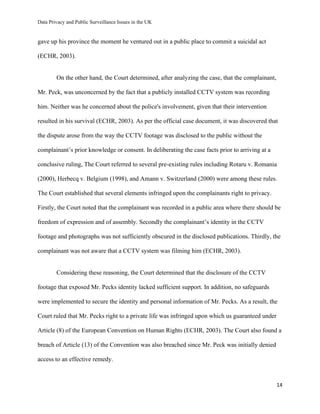 Data Privacy and Public Surveillance Issues in the UK
14
gave up his province the moment he ventured out in a public place to commit a suicidal act
(ECHR, 2003).
On the other hand, the Court determined, after analyzing the case, that the complainant,
Mr. Peck, was unconcerned by the fact that a publicly installed CCTV system was recording
him. Neither was he concerned about the police's involvement, given that their intervention
resulted in his survival (ECHR, 2003). As per the official case document, it was discovered that
the dispute arose from the way the CCTV footage was disclosed to the public without the
complainant’s prior knowledge or consent. In deliberating the case facts prior to arriving at a
conclusive ruling, The Court referred to several pre-existing rules including Rotaru v. Romania
(2000), Herbecq v. Belgium (1998), and Amann v. Switzerland (2000) were among these rules.
The Court established that several elements infringed upon the complainants right to privacy.
Firstly, the Court noted that the complainant was recorded in a public area where there should be
freedom of expression and of assembly. Secondly the complainant’s identity in the CCTV
footage and photographs was not sufficiently obscured in the disclosed publications. Thirdly, the
complainant was not aware that a CCTV system was filming him (ECHR, 2003).
Considering these reasoning, the Court determined that the disclosure of the CCTV
footage that exposed Mr. Pecks identity lacked sufficient support. In addition, no safeguards
were implemented to secure the identity and personal information of Mr. Pecks. As a result, the
Court ruled that Mr. Pecks right to a private life was infringed upon which us guaranteed under
Article (8) of the European Convention on Human Rights (ECHR, 2003). The Court also found a
breach of Article (13) of the Convention was also breached since Mr. Peck was initially denied
access to an effective remedy.
 