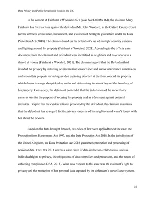 Data Privacy and Public Surveillance Issues in the UK
16
In the context of Fairhurst v Woodard 2021 (case No: G00MK161), the claimant Mary
Fairhurst has filed a claim against the defendant Mr. John Woodard, in the Oxford County Court
for the offences of nuisance, harassment, and violation of her rights guaranteed under the Data
Protection Act (2018). The claim is based on the defendant's use of multiple security cameras
and lighting around his property (Fairhurst v Woodard, 2021). According to the official case
document, both the claimant and defendant were identified as neighbors and have access to a
shared driveway (Fairhurst v Woodard, 2021). The claimant argued that the Defendant had
invaded her privacy by installing several motion sensor video and audio surveillance cameras on
and around his property including a video capturing doorbell at the front door of his property
which due to its range also picked up audio and video along the street beyond the boundary of
his property. Conversely, the defendant contended that the installation of the surveillance
cameras was for the purpose of securing his property and as a deterrent against potential
intruders. Despite that the evident rational presented by the defendant, the claimant maintains
that the defendant has no regard for the privacy concerns of his neighbors and wasn’t honest with
her about the devices.
Based on the facts brought forward, two rules of law were applied to test the case: the
Protection from Harassment Act 1997, and the Data Protection Act 2018. In the jurisdiction of
the United Kingdom, the Data Protection Act 2018 guarantees protection and processing of
personal data. The DPA 2018 covers a wide range of data protection-related areas, such as
individual rights to privacy, the obligations of data controllers and processors, and the means of
enforcing compliance (DPA, 2018). What was relevant to this case was the claimant’s right to
privacy and the protection of her personal data captured by the defendant’s surveillance system.
 
