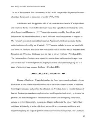 Data Privacy and Public Surveillance Issues in the UK
17
The use of the Protection from Harassment Act 1997 in this case prohibits the pursuit of a course
of conduct that amounts to harassment of another (PHA, 1997).
In accordance with the applicable rules of law, the Court ruled in favor of Mary Fairhurst
and concluded that the conduct of the defendant was a clear sign of harassment under the terms
of the Protection of Harassment 1997. This decision was determined by the evidence which
indicates that the defendant threatened to install additional surveillance cameras in response to
Ms. Fairhurst's concerns to intimidate or scare her. Additionally, the Court also ruled that the
audiovisual data collected by Mr. Woodard’s CCTV cameras included personal and identifiable
data about Ms. Fairhurst. As a result, the Court deemed it unlawful under Article 4(1) of the Data
Protection Act 2018, since it infringed upon her right to privacy (Fairhurst v Woodard, 2021).
The claimants claim of nuisance was rejected because the Court had determined in a previous
case law that mere overlooking from one property to another is not capable of giving rise to a
cause of action in private nuisance (Fairhurst v Woodard, 2021).
CONCLUSION & RECOMMENDATION
The case of Fairhurst v Woodard shows how the Court interprets and applies the relevant
rules of law in cases that involve the domestic use of surveillance camera systems. It is evident
from the preceding case analysis that the defendant, Mr. Woodard, failed to consider the rules of
law and the consequences of noncompliance when installing audiovisual security systems on his
property. It is therefore imperative for homeowners who are considering using surveillance
cameras to protect their property, exercise due diligence and consider the privacy right of their
neighbors. Additionally, it is also ethical and accountable to be transparent and honest with
neighbors regarding the scope of operation of any audiovisual recording system. The Court ruled
 