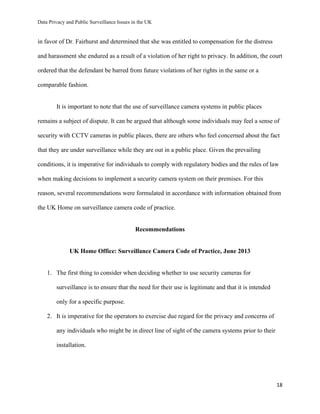 Data Privacy and Public Surveillance Issues in the UK
18
in favor of Dr. Fairhurst and determined that she was entitled to compensation for the distress
and harassment she endured as a result of a violation of her right to privacy. In addition, the court
ordered that the defendant be barred from future violations of her rights in the same or a
comparable fashion.
It is important to note that the use of surveillance camera systems in public places
remains a subject of dispute. It can be argued that although some individuals may feel a sense of
security with CCTV cameras in public places, there are others who feel concerned about the fact
that they are under surveillance while they are out in a public place. Given the prevailing
conditions, it is imperative for individuals to comply with regulatory bodies and the rules of law
when making decisions to implement a security camera system on their premises. For this
reason, several recommendations were formulated in accordance with information obtained from
the UK Home on surveillance camera code of practice.
Recommendations
UK Home Office: Surveillance Camera Code of Practice, June 2013
1. The first thing to consider when deciding whether to use security cameras for
surveillance is to ensure that the need for their use is legitimate and that it is intended
only for a specific purpose.
2. It is imperative for the operators to exercise due regard for the privacy and concerns of
any individuals who might be in direct line of sight of the camera systems prior to their
installation.
 