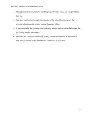 Data Privacy and Public Surveillance Issues in the UK
19
3. The operators of security cameras in public places should be honest and transparent about
their use.
4. Operators must have a thorough understanding of the rules of law that govern the
personal information that security cameras frequently collect.
5. It is recommended that operators erect noticeable warning signs to inform individuals that
the vicinity is under surveillance.
6. The audio and visual data acquired by security cameras should never be disseminated
with malicious intent or utilized to harass or intimidate an individual.
 