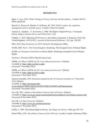 Data Privacy and Public Surveillance Issues in the UK
20
REFERENCES
Bakir, V. et al., 2015. Public Feeling on Privacy, Security and Surveillance , London: DATA-
PSST and DCSS.
Bosetti, N., Brown, R., Belcher, E. & Ihieme, M., 2019. Public London: the regulation,
management and use of public spaces. London: Centre for London.
Caprioli, E., Saadoun, . Y. & Cantero, I., 2006. The Right to Digital Privacy: A European
Survey. Rutgers Journal of Law and Urban Policy, 3(2).
Chadha, V., 2022. Balancing The Privacy vs. Surveillance Argument: A Perpective From The
United Kingdom. JANUS.NET, e-journal of International Relations, 13(1), pp. 190-203.
DPA, 2018. Data Protection Act 2018, Norwich: The Stationery Office.
ECHR, 2003. Peck v. The United Kingdom. Strasbourg: The European Court of Human Rights.
ECHR, n.d. European Convention on Human Rights. Strasbourg: European Court of Human
Rights.
Fairhurst v Woodard (2021) Ofxod County Court.
GDPR, n.d. What is GDPR, the EU’s new data protection law?. [Online]
Available at: https://gdpr.eu/what-is-gdpr/
[Accessed 7 November 2023].
GDPR, n.d. What is GDPR, the EU’s new data protection law?. [Online]
Available at: https://gdpr.eu/what-is-gdpr/
[Accessed 13 November 2023].
General Assembly, 2019. Resolution adopted by the UN General Assembly on 17 December
2018. [Online]
Available at: https://documents-dds-
ny.un.org/doc/UNDOC/GEN/N18/449/97/PDF/N1844997.pdf?OpenElement
[Accessed 7 November 2023].
Gov.UK, 2021. Update to Surveillance Camera Code of Practice. [Online]
Available at: https://www.gov.uk/government/publications/update-to-surveillance-camera-code
[Accessed 28 November 2023].
Gov.UK, n.d. Data Protection. [Online]
Available at: https://www.gov.uk/data-protection
[Accessed 27 November 2023].
Griffin, J., 2007. The Human Right to Privacy. San Diego Law Review, 44(4), pp. 697-719.
Home Office, 2013. Surveillance Camera Code of Practice, London: London: Stationery Office .
 