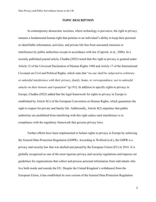 Data Privacy and Public Surveillance Issues in the UK
2
TOPIC DESCRIPTION
In contemporary democratic societies, where technology is pervasive, the right to privacy
remains a fundamental human right that pertains to an individual’s ability to keep their personal
or identifiable information, activities, and private life free from unwanted intrusion or
interference by public authorities except in accordance with law (Caprioli, et al., 2006). In a
recently published journal article, Chadha (2022) noted that this right to privacy is granted under
Article 12 of the Universal Declaration of Human Rights 1948 and Article 17 of the International
Covenant on Civil and Political Rights, which state that “no one shall be subjected to arbitrary
or unlawful interference with their privacy, family, home, or correspondence, nor to unlawful
attacks on their honour and reputation” (p.191). In addition to specific rights to privacy in
Europe, Chadha (2022) added that the legal framework for rights to privacy in Europe is
established by Article 8(1) of the European Convention on Human Rights, which guarantees the
right to respect for private and family life. Additionally, Article 8(2) stipulates that public
authorities are prohibited from interfering with this right unless such interference is in
compliance with the regulatory framework that governs privacy laws.
Further efforts have been implemented to bolster rights to privacy in Europe by enforcing
the General Data Protection Regulation (GDPR). According to Wolford (n.d.), the GDPR is a
privacy and security law that was drafted and passed by the European Union (EU) in 2016. It is
globally recognized as one of the most rigorous privacy and security regulations and imposes set
guidelines for organizations that collect and process personal information from individuals who
live both inside and outside the EU. Despite the United Kingdom’s withdrawal from the
European Union, it has established its own version of the General Data Protection Regulation
 