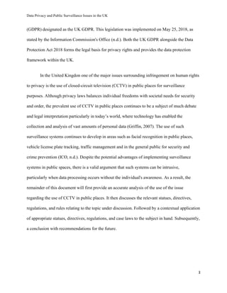 Data Privacy and Public Surveillance Issues in the UK
3
(GDPR) designated as the UK GDPR. This legislation was implemented on May 25, 2018, as
stated by the Information Commission's Office (n.d.). Both the UK GDPR alongside the Data
Protection Act 2018 forms the legal basis for privacy rights and provides the data protection
framework within the UK.
In the United Kingdon one of the major issues surrounding infringement on human rights
to privacy is the use of closed-circuit television (CCTV) in public places for surveillance
purposes. Although privacy laws balances individual freedoms with societal needs for security
and order, the prevalent use of CCTV in public places continues to be a subject of much debate
and legal interpretation particularly in today’s world, where technology has enabled the
collection and analysis of vast amounts of personal data (Griffin, 2007). The use of such
surveillance systems continues to develop in areas such as facial recognition in public places,
vehicle license plate tracking, traffic management and in the general public for security and
crime prevention (ICO, n.d.). Despite the potential advantages of implementing surveillance
systems in public spaces, there is a valid argument that such systems can be intrusive,
particularly when data processing occurs without the individual's awareness. As a result, the
remainder of this document will first provide an accurate analysis of the use of the issue
regarding the use of CCTV in public places. It then discusses the relevant statues, directives,
regulations, and rules relating to the topic under discussion. Followed by a contextual application
of appropriate statues, directives, regulations, and case laws to the subject in hand. Subsequently,
a conclusion with recommendations for the future.
 