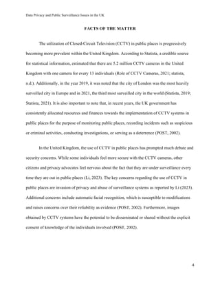 Data Privacy and Public Surveillance Issues in the UK
4
FACTS OF THE MATTER
The utilization of Closed-Circuit Television (CCTV) in public places is progressively
becoming more prevalent within the United Kingdom. According to Statista, a credible source
for statistical information, estimated that there are 5.2 million CCTV cameras in the United
Kingdom with one camera for every 13 individuals (Role of CCTV Cameras, 2021; statista,
n.d.). Additionally, in the year 2019, it was noted that the city of London was the most heavily
surveilled city in Europe and in 2021, the third most surveilled city in the world (Statista, 2019;
Statista, 2021). It is also important to note that, in recent years, the UK government has
consistently allocated resources and finances towards the implementation of CCTV systems in
public places for the purpose of monitoring public places, recording incidents such as suspicious
or criminal activities, conducting investigations, or serving as a deterrence (POST, 2002).
In the United Kingdom, the use of CCTV in public places has prompted much debate and
security concerns. While some individuals feel more secure with the CCTV cameras, other
citizens and privacy advocates feel nervous about the fact that they are under surveillance every
time they are out in public places (Li, 2023). The key concerns regarding the use of CCTV in
public places are invasion of privacy and abuse of surveillance systems as reported by Li (2023).
Additional concerns include automatic facial recognition, which is susceptible to modifications
and raises concerns over their reliability as evidence (POST, 2002). Furthermore, images
obtained by CCTV systems have the potential to be disseminated or shared without the explicit
consent of knowledge of the individuals involved (POST, 2002).
 