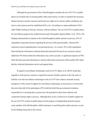 Data Privacy and Public Surveillance Issues in the UK
5
Although the government of the United Kingdom considers the use of CCTVs in public
places an essential step in ensuring public safety and security, in order to maintain the necessary
balance between security concerns and the privacy rights of its citizens, public confidence and
trust in such systems must be established (ICO, n.d.). According to a report published in 2015
titled "Public Feeling on Privacy, Security, and Surveillance," the use of CCTVs in public places
for surveillance purposes has yielded mixed results from public opinion (Bakir, et al., 2015). The
findings indicated that in relation to the United Kingdom's public opinion on privacy, 63% of
respondents expressed concerns regarding the privacy of the general public, whereas 66%
expressed concern regarding their own personal privacy. As a result, 76% of the respondents
believed that the information collected about their personal life may be too excessive and an
additional 74% believed that the information may not be accurate. A significant majority of 96%
think that their personal information is shared without their permission while another 68% think
that the collected information can be used against them.
In regard to surveillance technologies such as CCTV, Bakir, et al. (2015), found that
regardless of the privacy concerns a significant amount of public opinion in the UK seems to
hold the view that surveillance technologies such as CCTV does improve national security.
Irrespective of the extent of support for surveillance technologies as discussed, it is noteworthy
that more than half of the participants (55%) hold the belief that governmental institution
responsible for overseeing these systems have the potential to abuse their authority and
compromise human rights to privacy. Although there exists a certain level of public support for
the use of CCTV systems in public places for the purpose of safeguarding national security,
some member of the British public exhibit reluctance in sacrificing their right to privacy as seen
by the findings discussed in this section.
 
