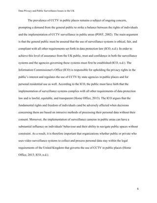 Data Privacy and Public Surveillance Issues in the UK
6
The prevalence of CCTV in public places remains a subject of ongoing concern,
prompting a demand from the general public to strike a balance between the rights of individuals
and the implementation of CCTV surveillance in public areas (POST, 2002). The main argument
is that the general public must be assured that the use of surveillance systems is ethical, fair, and
compliant with all other requirements set forth in data protection law (ICO, n.d.). In order to
achieve this level of assurance from the UK public, trust and confidence in both the surveillance
systems and the agencies governing these systems must first be established (ICO, n.d.). The
Information Commissioner's Office (ICO) is responsible for upholding the privacy rights in the
public’s interest and regulates the use of CCTV by state agencies in public places and for
personal residential use as well. According to the ICO, the public must have faith that the
implementation of surveillance systems complies with all other requirements of data protection
law and is lawful, equitable, and transparent (Home Office, 2013). The ICO argues that the
fundamental rights and freedom of individuals cand be adversely affected when decisions
concerning them are based on intrusive methods of processing their personal data without their
consent. Moreover, the implementation of surveillance cameras in public areas can have a
substantial influence on individuals' behaviour and their ability to navigate public spaces without
constraint. As a result, it is therefore important that organizations whether public or private who
uses video surveillance systems to collect and process personal data stay within the legal
requirements of the United Kingdom that governs the use of CCTV in public places (Home
Office, 2013; ICO, n.d.).
 