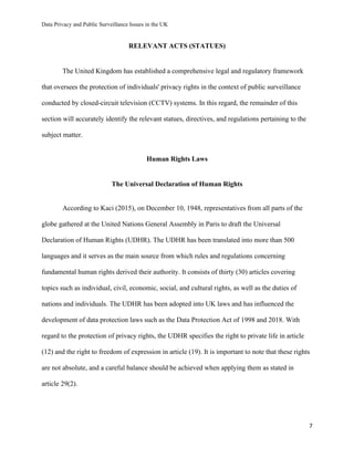Data Privacy and Public Surveillance Issues in the UK
7
RELEVANT ACTS (STATUES)
The United Kingdom has established a comprehensive legal and regulatory framework
that oversees the protection of individuals' privacy rights in the context of public surveillance
conducted by closed-circuit television (CCTV) systems. In this regard, the remainder of this
section will accurately identify the relevant statues, directives, and regulations pertaining to the
subject matter.
Human Rights Laws
The Universal Declaration of Human Rights
According to Kaci (2015), on December 10, 1948, representatives from all parts of the
globe gathered at the United Nations General Assembly in Paris to draft the Universal
Declaration of Human Rights (UDHR). The UDHR has been translated into more than 500
languages and it serves as the main source from which rules and regulations concerning
fundamental human rights derived their authority. It consists of thirty (30) articles covering
topics such as individual, civil, economic, social, and cultural rights, as well as the duties of
nations and individuals. The UDHR has been adopted into UK laws and has influenced the
development of data protection laws such as the Data Protection Act of 1998 and 2018. With
regard to the protection of privacy rights, the UDHR specifies the right to private life in article
(12) and the right to freedom of expression in article (19). It is important to note that these rights
are not absolute, and a careful balance should be achieved when applying them as stated in
article 29(2).
 