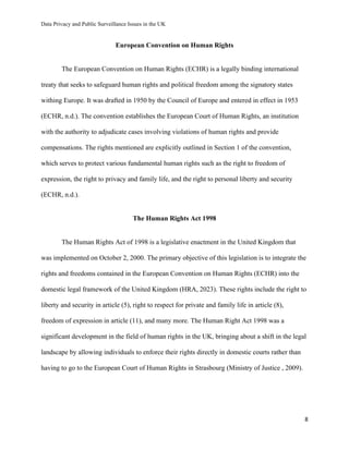 Data Privacy and Public Surveillance Issues in the UK
8
European Convention on Human Rights
The European Convention on Human Rights (ECHR) is a legally binding international
treaty that seeks to safeguard human rights and political freedom among the signatory states
withing Europe. It was drafted in 1950 by the Council of Europe and entered in effect in 1953
(ECHR, n.d.). The convention establishes the European Court of Human Rights, an institution
with the authority to adjudicate cases involving violations of human rights and provide
compensations. The rights mentioned are explicitly outlined in Section 1 of the convention,
which serves to protect various fundamental human rights such as the right to freedom of
expression, the right to privacy and family life, and the right to personal liberty and security
(ECHR, n.d.).
The Human Rights Act 1998
The Human Rights Act of 1998 is a legislative enactment in the United Kingdom that
was implemented on October 2, 2000. The primary objective of this legislation is to integrate the
rights and freedoms contained in the European Convention on Human Rights (ECHR) into the
domestic legal framework of the United Kingdom (HRA, 2023). These rights include the right to
liberty and security in article (5), right to respect for private and family life in article (8),
freedom of expression in article (11), and many more. The Human Right Act 1998 was a
significant development in the field of human rights in the UK, bringing about a shift in the legal
landscape by allowing individuals to enforce their rights directly in domestic courts rather than
having to go to the European Court of Human Rights in Strasbourg (Ministry of Justice , 2009).
 