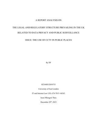 A REPORT ANALYSIS ON
THE LEGAL AND REGULATORY STRUCTURE PREVAILING IN THE UK
RELATED TO DATA PRIVACY AND PUBLIC SURVEILLANCE
ISSUE: THE USE OF CCTV IN PUBLIC PLACES
By DF
R2104D12054733
University of East London
IT and Internet Law UEL-CN-7015- 46363
Ireen Mlongoti Theu
December 20th
, 2023
 
