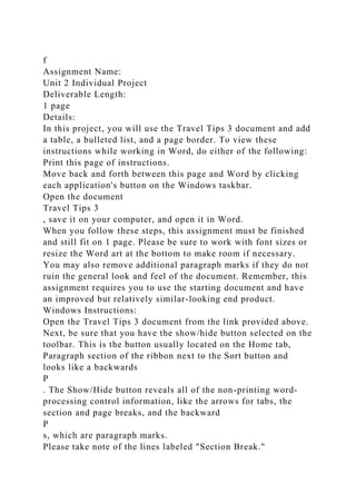f
Assignment Name:
Unit 2 Individual Project
Deliverable Length:
1 page
Details:
In this project, you will use the Travel Tips 3 document and add
a table, a bulleted list, and a page border. To view these
instructions while working in Word, do either of the following:
Print this page of instructions.
Move back and forth between this page and Word by clicking
each application's button on the Windows taskbar.
Open the document
Travel Tips 3
, save it on your computer, and open it in Word.
When you follow these steps, this assignment must be finished
and still fit on 1 page. Please be sure to work with font sizes or
resize the Word art at the bottom to make room if necessary.
You may also remove additional paragraph marks if they do not
ruin the general look and feel of the document. Remember, this
assignment requires you to use the starting document and have
an improved but relatively similar-looking end product.
Windows Instructions:
Open the Travel Tips 3 document from the link provided above.
Next, be sure that you have the show/hide button selected on the
toolbar. This is the button usually located on the Home tab,
Paragraph section of the ribbon next to the Sort button and
looks like a backwards
P
. The Show/Hide button reveals all of the non-printing word-
processing control information, like the arrows for tabs, the
section and page breaks, and the backward
P
s, which are paragraph marks.
Please take note of the lines labeled "Section Break."
 