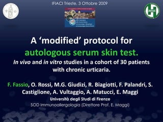 A ‘modified’ protocol for
autologous serum skin test.
In vivo and in vitro studies in a cohort of 30 patients
with chronic urticaria.
F. Fassio, O. Rossi, M.G. Giudizi, R. Biagiotti, F. Palandri, S.
Castiglione, A. Vultaggio, A. Matucci, E. Maggi
Università degli Studi di Firenze
SOD Immunoallergologia (Direttore Prof. E. Maggi)
IFIACI Trieste, 3 Ottobre 2009
 