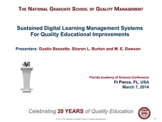 Sustained Digital Learning Management Systems
For Quality Educational Improvements
Presenters: Dustin Bessette, Sharon L. Burton and M. E. Dawson

Florida academy of Science Conference

Ft Pierce, FL, USA
March 7, 2014

Celebrating 20 YEARS of Quality Education
© 2013 The National Graduate School of Quality Management

11

 