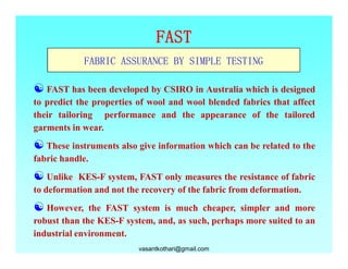FAST
             FABRIC ASSURANCE BY SIMPLE TESTING

[ FAST has been developed by CSIRO in Australia which is designed
to predict the properties of wool and wool blended fabrics that affect
their tailoring performance and the appearance of the tailored
garments in wear.
[ These instruments also give information which can be related to the
fabric handle.
[ Unlike  KES-F system, FAST only measures the resistance of fabric
to deformation and not the recovery of the fabric from deformation.
[ However,    the FAST system is much cheaper, simpler and more
robust than the KES-F system, and, as such, perhaps more suited to an
industrial environment.
                          vasantkothari@gmail.com
 