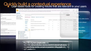 Quicklybased tools contextual experience to your users
    User
         build a for creating results that are relevant
                                                             One-way synonyms
                                                             Keywords map to other terms
                                                             Two-way synonyms
                                                             Keywords become equivalent to other terms
                                                             Best Bets
                                                             Highlights key resources that are always
                                                             relevant to a keyword
                                                             Visual Best Bets
                                                             Extend Best Bets with pictures, video,
                                                             Silverlight controls
                                                             Document Promotion / Demotion
                                                             Tailor specific document relevancy




             Pick Create new keywords
                    the right ingredients
                                 user contexts
             Match the proper terms and contexts toand simpleuser for
                   Site Administrators create contexts boost relevancy
                        administrators have powerful based on tools
             targeted users to the search experience always finding the
                   to configure ensure your users are the right
                   profiles to deliver relevant results tofor groups of
             right audiences
                   users
                   content
 