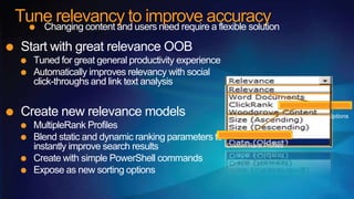 Tune relevancy to improve accuracy
   Changing content and users need require a flexible solution

 Start with great relevance OOB
    Tuned for great general productivity experience
    Automatically improves relevancy with social
    click-throughs and link text analysis


 Create new relevance models                                             Standard Sorting Options
    MultipleRank Profiles
    Blend static and dynamic ranking parameters to
    instantly improve search results                  Custom Rank Profiles

    Create with simple PowerShell commands
    Expose as new sorting options
 