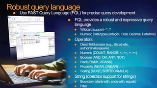 Robust query language
   Use FAST Query Language (FQL) for precise query development
                               FQL provides a robust and expressive query
                               language
                                  Wildcard support - *, ?
                                  Numeric Data types (Integer, Float, Decimal, Datetime)
                               Operators
                                  Direct field access (e.g., title:othello,
                                  author:shakespeare)
                                  Numeric (COUNT, RANGE, <, <=, >, >=)
                                  Boolean (AND, OR, ANY, NOT)
                                  Rank (RANK, XRANK)
                                  Proximity (NEAR, ONEAR)
                                  Sorting (SORT, SORTFORMULA)
                               String (operator support for strings)
                                  Boundary (starts-with, ends-with, equals)
                                  Filter
 