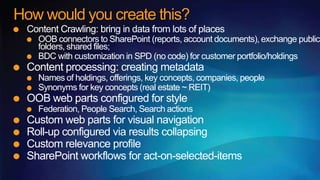 How would you create this?
 Content Crawling: bring in data from lots of places
   OOB connectors to SharePoint (reports, account documents), exchange public
   folders, shared files;
   BDC with customization in SPD (no code) for customer portfolio/holdings
 Content processing: creating metadata
   Names of holdings, offerings, key concepts, companies, people
   Synonyms for key concepts (real estate ~ REIT)
 OOB web parts configured for style
   Federation, People Search, Search actions
 Custom web parts for visual navigation
 Roll-up configured via results collapsing
 Custom relevance profile
 SharePoint workflows for act-on-selected-items
 
